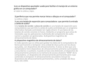 1¿es un dispositivo apuntador usado para facilitar el manejo de un entorno 
grafico en un computador? 
el ratón la esfera y lápiz. 
2¿periferico que nos permite marcar letras o dibujos en el computador? 
La esfera y lápiz 
3 ¿es una tarjeta de expansión para computadoras que permite la entrada 
y salida de audio? 
Una tarjeta de sonido o placa de sonido es una tarjeta de expansión para 
computadoras que permite la salida de audio controlada por un programa 
informático llamado controlador (en inglés driver). El uso típico de las 
tarjetas de sonido consiste en hacer, mediante un programa que actúa de 
mezclador, que las aplicaciones multimedia del componente de audio 
suenen y puedan ser gestionadas. 4¿dispocitivo magnético de 
almacenamiento de datos 
4 ¿dispositivo magnético de almacenamiento de datos? 
Es todo aparato que se utiliza para grabar los datos de la computadora de 
forma permanente o temporal. Una unidad de disco junto con los discos 
que graba, son dispositivos de almacenamiento. A veces se dice que una 
computadora tiene dispositivos de almacenamiento primario o principales 
y secundarios o auxiliares. Cuando se hace esta distinción, el dispositivo de 
almacenamiento primario es la memoria de acceso aleatorio "RAM" de la 
computadora, un dispositivo de almacenamiento permanente pero cuyo 
contenido es temporal. El almacenamiento secundario incluye los 
dispositivos de almacenamiento permanentes, como unidades de disco 
duro, CD o DVD. 
 