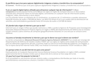 8 ¿periférico que sirve para capturar digitalmente imágenes o textos y transferirlos a la computadora? 
El scanner: Periférico que sirve para capturar digitalmente imágenes o textos y transferirlos a la computadora. 
9 ¿es un soporte digital óptico utilizado para almacenar cualquier tipo de información? El disco 
compacto(conocido popularmente como CD por las siglas en inglés de Compact Disc) es un disco óptico 
utilizado para almacenar datos en formato digital, consistentes en cualquier tipo de información (audio, 
imágenes, vídeo, documentos y otros datos). 
Los CD estándar tienen un diámetro de 12 centímetros, un espesor de 1,2 milímetros y pueden almacenar 
hasta 80 minutos de audio o 700 MB de datos. Los Mini-CD tienen 8 cm y son usados para la distribución de 
sencillos y de controladores guardando hasta 24 minutos de audio o 214 MB de datos. 
10 ¿donde tubo origen el internet y por que se dio? 
Internet tuvo un origen militar que puede rastrearse a 1969, cuando la Agencia de Proyectos para Investigación 
Avanzada (Advanced Research Projects Agency en inglés ó ARPA) del Departamento de Defensa de los Estados 
Unidos conectó cuatro sistemas de cómputos geográficamente distantes en una red que se conoció como 
ARPAnet. 
11¿como se llamaba inicialmente la internet y por que le dieron ese que le dieron ese nombre? 
La red de computadoras Advanced Research Projects Agency Network (ARPANET) fue creada por encargo del 
Departamento de Defensa de Estados Unidos ("DOD" por sus siglas en inglés) como medio de comunicación 
para los diferentes organismos del país. El primer nodo se creó en la Universidad de California, Los Ángeles, y 
fue la espina dorsal de Internet hasta 1990, tras finalizar la transición al protocolo TCP/IP iniciada en 1983. 
12 ¿porque antes el uso del internet era para unos pocos? 
Eventualmente la Fundación Nacional de Ciencia (National Science Foundation en inglés ó NSF), entidad 
gubernamental de los Estados Unidos para el desarrollo de la ciencia se hizo cargo de la red, 
13 ¿que fue lo que hizo popular la internet ? 
En la actualidad es una enorme red que conecta redes y computadoras distribuidas por todo el mundo, 
permitiéndonos comunicarnos y buscar y transferir información. 
 