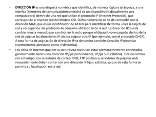 • DIRECCIÓN IP es una etiqueta numérica que identifica, de manera lógica y jerárquica, a una 
interfaz (elemento de comunicación/conexión) de un dispositivo (habitualmente una 
computadora) dentro de una red que utilice el protocolo IP (Internet Protocolo), que 
corresponde al nivel de red del Modelo OSI. Dicho número no se ha de confundir con la 
dirección MAC, que es un identificador de 48 bits para identificar de forma única la tarjeta de 
red y no depende del protocolo de conexión utilizado ni de la red. La dirección IP puede 
cambiar muy a menudo por cambios en la red o porque el dispositivo encargado dentro de la 
red de asignar las direcciones IP decida asignar otra IP (por ejemplo, con el protocolo DHCP). 
A esta forma de asignación de dirección IP se denomina también dirección IP dinámica 
(normalmente abreviado como IP dinámica). 
• Los sitios de Internet que por su naturaleza necesitan estar permanentemente conectados 
generalmente tienen una dirección IP fija (comúnmente, IP fija o IP estática). Esta no cambia 
con el tiempo. Los servidores de correo, DNS, FTP públicos y servidores de páginas web 
necesariamente deben contar con una dirección IP fija o estática, ya que de esta forma se 
permite su localización en la red. 
 