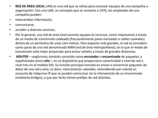• RED DE ÁREA LOCAL LAN) es una red que se utiliza para conectar equipos de una compañía u 
organización. Con una LAN, un concepto que se remonta a 1970, los empleados de una 
compañía pueden: 
• intercambiar información; 
• comunicarse; 
• acceder a diversos servicios. 
• Por lo general, una red de área local conecta equipos (o recursos, como impresoras) a través 
de un medio de transmisión cableado (frecuentemente pares trenzados o cables coaxiales) 
dentro de un perímetro de unos cien metros. Para espacios más grandes, la red se considera 
como parte de una red denominada MAN (red de área metropolitana), en la que el medio de 
transmisión está mejor preparado para enviar señales a través de grandes distancias. 
• ROUTER —anglicismo; también conocido como enrutador o encaminado de paquetes, y 
españolizado como rúte— es un dispositivo que proporciona conectividad a nivel de red o 
nivel tres en el modelo OSI. Su función principal consiste en enviar o encaminar paquetes de 
datos de una red a otra, es decir, interconectar subredes, entendiendo por subred un 
conjunto de máquinas IP que se pueden comunicar sin la intervención de un encaminado 
(mediante bridges), y que por tanto tienen prefijos de red distintos. 
 
