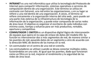 • INTRANET es una red informática que utiliza la tecnología del Protocolo de 
Internet para compartir información, sistemas operativos o servicios de 
computación dentro de una organización. Este término se utiliza en 
contraste con Extranet, una red entre las organizaciones, y en su lugar se 
refiere a una red dentro de una organización. A veces, el término se 
refiere únicamente a la organización interna del sitio web , pero puede ser 
una parte más extensa de la infraestructura de tecnología de la 
información de la organización, y puede estar compuesta de varias redes 
de área local. El objetivo es organizar el escritorio de cada individuo con 
mínimo costo, tiempo y esfuerzo para ser más productivo, rentable, 
oportuno y competitivo. 
• CONMUTADOR O SWITCH es un dispositivo digital lógico de interconexión 
de equipos que opera en la capa de enlace de datos del modelo OSI. Su 
función es interconectar dos o más segmentos de red, de manera similar a 
los puentes de red, pasando datos de un segmento a otro de acuerdo con 
la dirección MAC de destino de las tramas en la red. 
• Un conmutador en el centro de una red en estrella. 
• Los conmutadores se utilizan cuando se desea conectar múltiples redes, 
fusionándolas en una sola. Al igual que los puentes, dado que funcionan 
como un filtro en la red, mejoran el rendimiento y la seguridad de las 
redes de área local. 
 