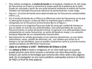 • Para señales analógicas, el ancho de banda es la longitud, medida en Hz, del rango 
de frecuencias en el que se concentra la mayor parte de la potencia de la señal. 
Puede ser calculado a partir de una señal temporal mediante el análisis de Fourier. 
También son llamadas frecuencias efectivas las pertenecientes a este rango. 
• Figura 1.- El ancho de banda viene determinado por las frecuencias comprendidas 
entre f1 y f2. 
• Así, el ancho de banda de un filtro es la diferencia entre las frecuencias en las que 
su atenuación al pasar a través de filtro se mantiene igual o inferior a 3 dB 
comparada con la frecuencia central de pico (fc) en la Figura 1. 
• La frecuencia es la magnitud física que mide las veces por unidad de tiempo en 
que se repite un ciclo de una señal periódica. Una señal periódica de una sola 
frecuencia tiene un ancho de banda mínimo. En general, si la señal periódica tiene 
componentes en varias frecuencias, su ancho de banda es mayor, y su variación 
temporal depende de sus componentes frecuenciales. 
• Normalmente las señales generadas en los sistemas electrónicos, ya sean datos 
informáticos, voces, señales de televisión, etc., son señales que varían en el 
tiempo y no son periódicas, pero se pueden caracterizar como la suma de muchas 
señales periódicas de diferentes frecuencias. 
• ¿Que es un Enlace o Link? - Definición de Enlace o Link 
• Un enlace o link es texto o imágenes en un sitio web que un usuario 
puede pinchar para tener acceso o conectar con otro documento. Los 
enlaces son como la tecnología que conecta dos sitios web o dos páginas 
web. En el navegador se ven como palabras subrayadas (como Ir al índice 
de FAQ's al final de ésta página). 
 