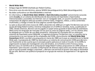 • World Wide Web 
• Antiguo logo de WWW diseñado por Robert Cailliau. 
• Para otros usos de este término, véanse WWW (desambiguación) y Web (desambiguación). 
• No debe confundirse con WorldWideWeb o Internet. 
• En informática, la World Wide Web (WWW) o Red informática mundial1 comúnmente conocida 
como la web, es un sistema de distribución de documentos de hipertexto o hipermedias 
interconectados y accesibles vía Internet. Con un navegador web, un usuario visualiza sitios web 
compuestos de páginas web que pueden contener texto, imágenes, vídeos, u otros contenidos 
multimedia, y navega a través de esas páginas usando hiperenlaces. 
• La web se desarrolló entre marzo de 1989 y diciembre de 1990 por el inglés Tim Berners-Lee con la 
ayuda del belga Robert Cailliau mientras trabajaban en el CERN en Ginebra, Suiza, y publicado en 
1992. Desde entonces, Berners-Lee ha jugado un papel activo guiando el desarrollo de estándares 
Web (como los lenguajes de marcado con los que se crean las páginas web), y en los últimos años 
ha abogado por su visión de una Web semántica. Utilizando los conceptos de sus anteriores 
sistemas de hipertexto como ENQUIRE, el ingeniero británico Tim Berners-Lee, un científico de la 
computación y en ese tiempo de los empleados del CERN, ahora director del World Wide Web 
Consortium (W3C), escribió una propuesta en marzo de 1989 con lo que se convertiría en la World 
Wide web. la propuesta de 1989 fue destinada a un sistema de comunicación CERN pero Berners- 
Lee finalmente se dio cuenta que el concepto podría aplicarse en todo el mundo. En la CERN, la 
organización europea de investigación cerca de Ginebra, en la frontera entre Francia y Suiza, 
Berners-Lee y el científico de la computación belga Robert Cailliau propusieron en 1990 utilizar el 
hipertexto "para vincular y acceder a información de diversos tipos como una red de nodos en los 
que el usuario puede navegar a voluntad", y Berners-Lee terminó el primer sitio web en diciembre 
de ese año. Berners-Lee publicó el proyecto en el grupo de noticias alt.hypertext el 7 de agosto de 
1991. 
 