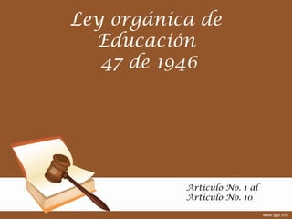 Ley orgánica de
Educación
47 de 1946
Articulo No. 1 al
Articulo No. 10
 
