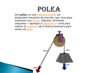 Una polea, es una máquina simple, un
dispositivo mecánico de tracción, que sirve para
transmitir una fuerza. Además, formando
conjuntos —aparejos o polipastos— sirve para
reducir la magnitud de la fuerza necesaria para
mover un peso.
 