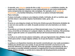  A menudo, una máquina consta de dos o más herramientas o artefactos simples, de
modo que las máquinas simples se usan habitualmente en una cierta combinación,
como componentes de máquinas más complejas. Por ejemplo, en el tornillo de
Arquímedes, una bomba hidráulica, el tornillo es un plano inclinado helicoidal.
 Plano inclinado
 El plano inclinado o rampa es una máquina simple, inclinada, de ahí su nombre, que
permite elevar o descender objetos haciéndolos rodar, girar, etc.
 Torno
 El torno es una máquina simple con forma de cilindro que gira libremente alrededor de
su eje con una cuerda o un cable. Se puede accionar con una manivela o un motor.
 Tornillo
 El tornillo es un trozo de metal con un filete denominado rosca. Si se hace girar esa
rosca, el tornillo se introduce en cualquier objeto. Se utiliza en mecánica. Herramientas
como el gato del coche o el sacacorchos derivan del funcionamiento del tornillo.
 Cuña
 La Cuña es la unión de dos planos inclinados, solo que ligeramente más afilados, lo que
sirven para cortar o rasgar objetos sólidos. Es el caso de hachas o cuchillos.
 Polea
 La polea es un dispositivo mecánico de tracción constituido por una rueda acanalada o
roldana por donde pasa una cuerda, lo que permite transmitir una fuerza en una
dirección diferente a la aplicada. Además, formando aparejos o polispastos de dos o
más poleas es posible también aumentar la magnitud de la fuerza transmitida para
mover objetos pesados, a cambio de la reducción del desplazamiento producido.
 