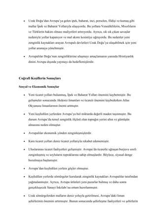 •   Uzak Doğu’dan Avrupa’ya gelen ipek, baharat, inci, porselen, fildişi ve kumaş gibi
       mallar İpek ve Baharat Yollarıyla ulaşıyordu. Bu yollara Venediklilerin, Mısırlıların
       ve Türklerin hakim olması maliyetleri artırıyordu. Ayrıca, sık sık çıkan savaşlar
       nedeniyle yollar kapanıyor ve mal akımı kesintiye uğruyordu. Bu nedenler yeni
       zenginlik kaynakları arayan Avrupalı devletleri Uzak Doğu’ya ulaşabilmek için yeni
       yollar aramaya yöneltmiştir.

   •   Avrupalılar Doğu’nun zenginliklerine ulaşmayı amaçlamanın yanında Hristiyanlık
       dinini Avrupa dışında yaymayı da hedeflemişlerdir.




Coğrafi Keşiflerin Sonuçları

Sosyal ve Ekonomik Sonuçlar

   •   Yeni ticaret yolları bulunmuş, İpek ve Baharat Yolları önemini kaybetmiştir. Bu
       gelişmeler sonucunda Akdeniz limanları ve ticareti önemini kaybederken Atlas
       Okyanusu limanlarının önemi artmıştır.

   •   Yeni keşfedilen yerlerden Avrupa’ya bol miktarda değerli maden taşınmıştır. Bu
       durum Avrupa’da temel zenginlik ölçüsü olan toprağın yerini altın ve gümüşün
       almasına neden olmuştur.

   •   Avrupalılar ekonomik yönden zenginleşmişlerdir.

   •   Kara ticaret yolları deniz ticaret yollarıyla rekabet edememiştir.

   •   Uluslararası ticaret faaliyetleri gelişmiştir. Avrupa’da ticaretle uğraşan burjuva sınıfı
       zenginleşmiş ve soyluların topraklarına sahip olmuşlardır. Böylece, siyasal denge
       bozulmaya başlamıştır.

   •   Avrupa’dan keşfedilen yerlere göçler olmuştur.

   •   Keşfedilen yerlerde sömürgeler kurularak zenginlik kaynakları Avrupalılar tarafından
       yağmalanmıştır. Ayrıca, Avrupa ürünleri yeni pazarlar bulmuş ve daha sonra
       gerçekleşecek Sanayi İnkılabı’na ortam hazırlanmıştır.

   •   Uzak sömürgelerden malların deniz yoluyla getirilmesi, Avrupa’daki liman
       şehirlerinin önemini artırmıştır. Bunun sonucunda şehirleşme faaliyetleri ve şehirlerin
 