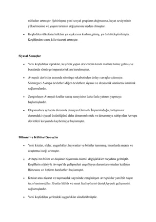 nüfusları artmıştır. Şehirleşme yeni sosyal grupların doğmasına, hayat seviyesinin
       yükselmesine ve yaşam tarzının değişmesine neden olmuştur.

   •   Keşfedilen ülkelerin halkları ya soykırıma kurban gitmiş, ya da köleleştirilmiştir.
       Keşiflerden sonra köle ticareti artmıştır.




Siyasal Sonuçlar

   •   Yeni keşfedilen topraklar, keşifleri yapan devletlerin kendi malları haline gelmiş ve
       buralarda sömürge imparatorlukları kurulmuştur.

   •   Avrupalı devletler arasında sömürge rekabetinden dolayı savaşlar çıkmıştır.
       Sömürgeci Avrupa devletleri diğer devletlere siyasal ve ekonomik alanlarda üstünlük
       sağlamışlardır.

   •   Zenginleşen Avrupalı krallar savaş sanayisine daha fazla yatırım yapmaya
       başlamışlardır.

   •   Okyanuslara açılacak durumda olmayan Osmanlı İmparatorluğu, tartışmasız
       durumdaki siyasal üstünlüğünü daha donanımlı ordu ve donanmaya sahip olan Avrupa
       devletleri karşısında kaybetmeye başlamıştır.




Bilimsel ve Kültürel Sonuçlar

   •   Yeni kıtalar, ırklar, uygarlıklar, hayvanlar ve bitkiler tanınmış, insanlarda merak ve
       araştırma isteği artmıştır.

   •   Avrupa’nın bilim ve düşünce hayatında önemli değişiklikler meydana gelmiştir.
       Keşiflerin etkisiyle Avrupa’da gelişmeleri engelleyen durumları ortadan kaldıran
       Rönesans ve Reform hareketleri başlamıştır.

   •   Kıtalar arası ticaret ve taşımacılık sayesinde zenginleşen Avrupalılar yeni bir hayat
       tarzı benimsediler. Bunlar kültür ve sanat faaliyetlerini destekleyerek gelişmesini
       sağlamışlardır.

   •   Yeni keşfedilen yerlerdeki uygarlıklar söndürülmüştür.
 