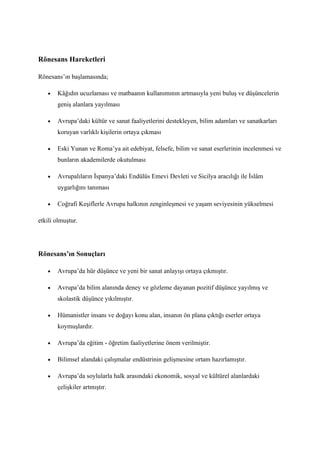 Rönesans Hareketleri

Rönesans’ın başlamasında;

   •   Kâğıdın ucuzlaması ve matbaanın kullanımının artmasıyla yeni buluş ve düşüncelerin
       geniş alanlara yayılması

   •   Avrupa’daki kültür ve sanat faaliyetlerini destekleyen, bilim adamları ve sanatkarları
       koruyan varlıklı kişilerin ortaya çıkması

   •   Eski Yunan ve Roma’ya ait edebiyat, felsefe, bilim ve sanat eserlerinin incelenmesi ve
       bunların akademilerde okutulması

   •   Avrupalıların İspanya’daki Endülüs Emevi Devleti ve Sicilya aracılığı ile İslâm
       uygarlığını tanıması

   •   Coğrafi Keşiflerle Avrupa halkının zenginleşmesi ve yaşam seviyesinin yükselmesi

etkili olmuştur.




Rönesans’ın Sonuçları

   •   Avrupa’da hür düşünce ve yeni bir sanat anlayışı ortaya çıkmıştır.

   •   Avrupa’da bilim alanında deney ve gözleme dayanan pozitif düşünce yayılmış ve
       skolastik düşünce yıkılmıştır.

   •   Hümanistler insanı ve doğayı konu alan, insanın ön plana çıktığı eserler ortaya
       koymuşlardır.

   •   Avrupa’da eğitim - öğretim faaliyetlerine önem verilmiştir.

   •   Bilimsel alandaki çalışmalar endüstrinin gelişmesine ortam hazırlamıştır.

   •   Avrupa’da soylularla halk arasındaki ekonomik, sosyal ve kültürel alanlardaki
       çelişkiler artmıştır.
 