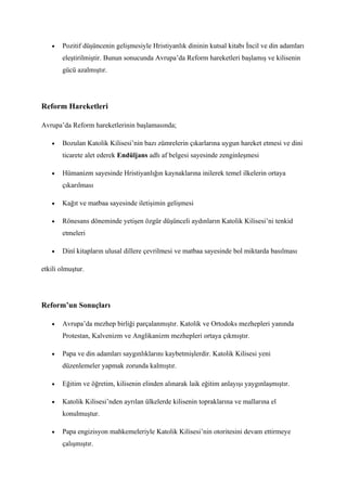 •   Pozitif düşüncenin gelişmesiyle Hristiyanlık dininin kutsal kitabı İncil ve din adamları
       eleştirilmiştir. Bunun sonucunda Avrupa’da Reform hareketleri başlamış ve kilisenin
       gücü azalmıştır.




Reform Hareketleri

Avrupa’da Reform hareketlerinin başlamasında;

   •   Bozulan Katolik Kilisesi’nin bazı zümrelerin çıkarlarına uygun hareket etmesi ve dini
       ticarete alet ederek Endüljans adlı af belgesi sayesinde zenginleşmesi

   •   Hümanizm sayesinde Hristiyanlığın kaynaklarına inilerek temel ilkelerin ortaya
       çıkarılması

   •   Kağıt ve matbaa sayesinde iletişimin gelişmesi

   •   Rönesans döneminde yetişen özgür düşünceli aydınların Katolik Kilisesi’ni tenkid
       etmeleri

   •   Dinî kitapların ulusal dillere çevrilmesi ve matbaa sayesinde bol miktarda basılması

etkili olmuştur.




Reform’un Sonuçları

   •   Avrupa’da mezhep birliği parçalanmıştır. Katolik ve Ortodoks mezhepleri yanında
       Protestan, Kalvenizm ve Anglikanizm mezhepleri ortaya çıkmıştır.

   •   Papa ve din adamları saygınlıklarını kaybetmişlerdir. Katolik Kilisesi yeni
       düzenlemeler yapmak zorunda kalmıştır.

   •   Eğitim ve öğretim, kilisenin elinden alınarak laik eğitim anlayışı yaygınlaşmıştır.

   •   Katolik Kilisesi’nden ayrılan ülkelerde kilisenin topraklarına ve mallarına el
       konulmuştur.

   •   Papa engizisyon mahkemeleriyle Katolik Kilisesi’nin otoritesini devam ettirmeye
       çalışmıştır.
 