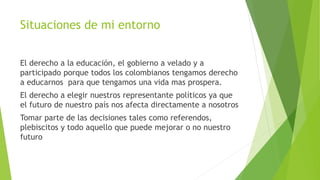 Situaciones de mi entorno
El derecho a la educación, el gobierno a velado y a
participado porque todos los colombianos tengamos derecho
a educarnos para que tengamos una vida mas prospera.
El derecho a elegir nuestros representante políticos ya que
el futuro de nuestro país nos afecta directamente a nosotros
Tomar parte de las decisiones tales como referendos,
plebiscitos y todo aquello que puede mejorar o no nuestro
futuro
 
