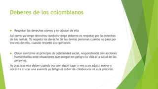 Deberes de los colombianos
 Respetar los derechos ajenos y no abusar de ello
Así como yo tengo derechos también tengo deberes es respetar por lo derechos
de los demás. Yo respeto los derecho de las demás personas cuando no paso por
encima de ello, cuando respeto sus opiniones.
 Obrar conforme al principio de solidaridad social, respondiendo con acciones
humanitarias ante situaciones que pongan en peligro la vida o la salud de las
personas.
Yo practico este deber cuando voy por algún lugar y veo a un adulto mayor y
necesita cruzar una avenida yo tengo el deber de colaborarle el este proceso.
 