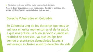 Derecho Vulnerados en Colombia
En Colombia uno de los derechos que mas se
vulnera en estos momentos es el de la salud,
a que nos preste un buen servicio cuando en
realidad se necesita, ya que las Eps han
venido presentando demasiadas falencia
vulnerando inclusive nuestro derecho ala vida
 Participar en la vida política, cívica y comunitaria del país.
Tengo el deber de participar en las elecciones de los lideres políticos, debo
utilizar mi identificación como ciudadano civil que son.
 