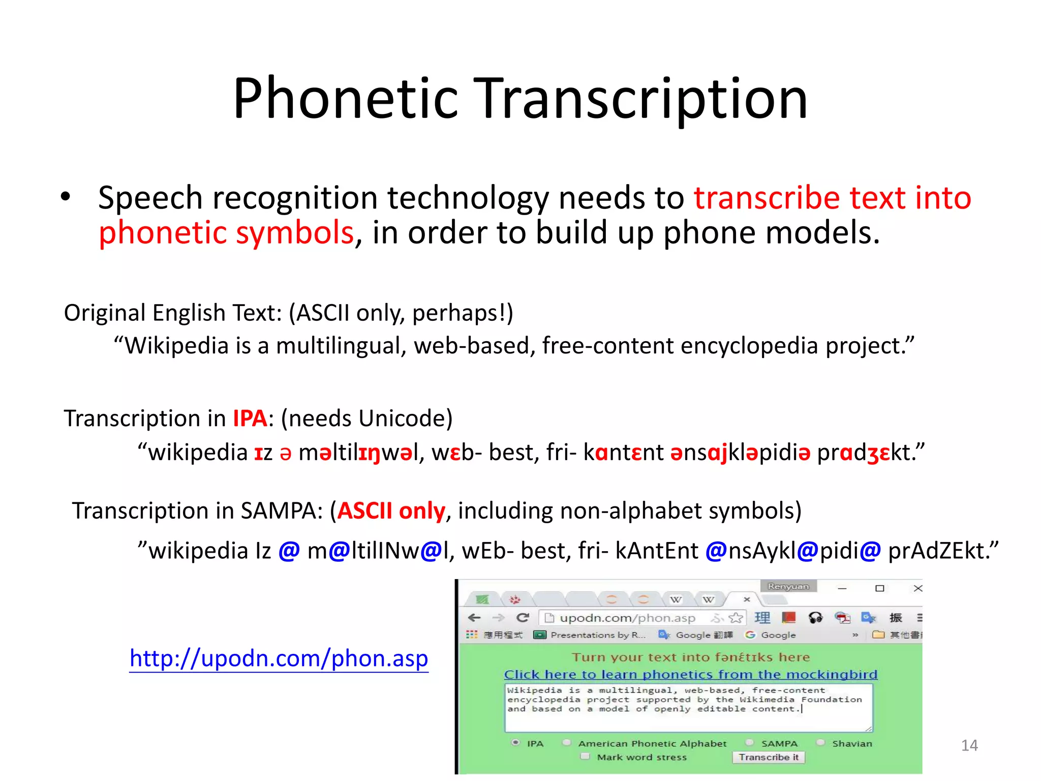 Phonetic Transcription
• Speech recognition technology needs to transcribe text into
phonetic symbols, in order to build up phone models.
14
“Wikipedia is a multilingual, web-based, free-content encyclopedia project.”
“wikipedia ɪz ə məltilɪŋwəl, wɛb- best, fri- kɑntɛnt ənsɑjkləpidiə prɑdʒɛkt.”
”wikipedia Iz @ m@ltilINw@l, wEb- best, fri- kAntEnt @nsAykl@pidi@ prAdZEkt.”
Original English Text: (ASCII only, perhaps!)
Transcription in IPA: (needs Unicode)
Transcription in SAMPA: (ASCII only, including non-alphabet symbols)
http://upodn.com/phon.asp
 