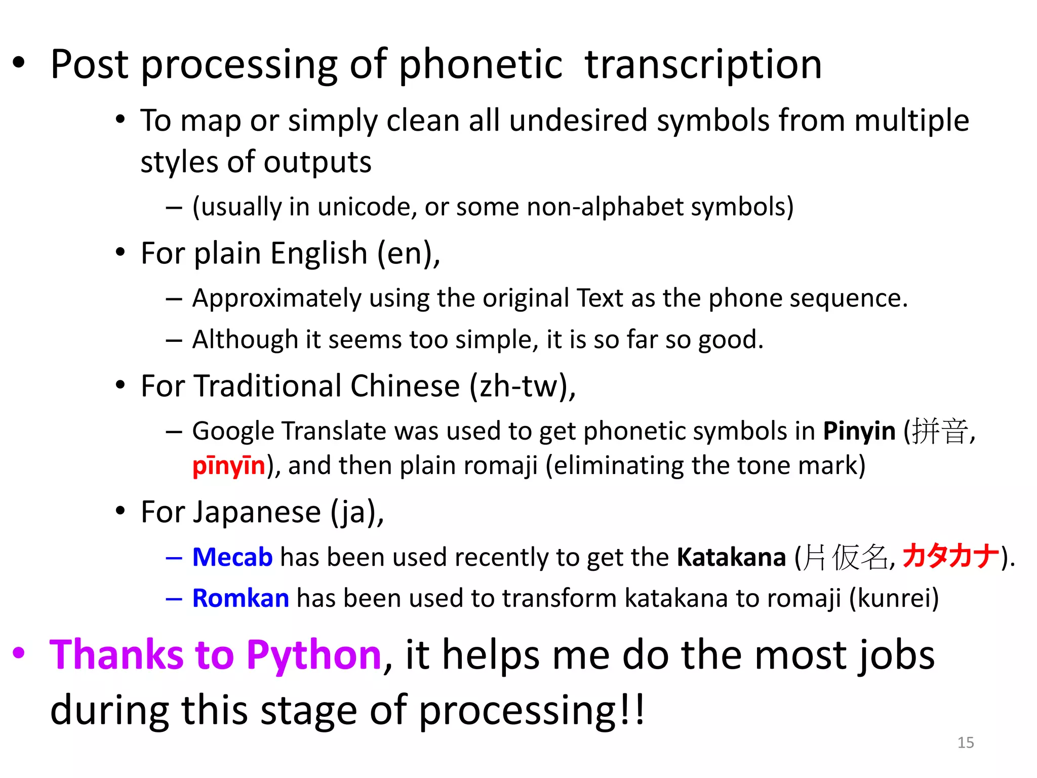 • Post processing of phonetic transcription
• To map or simply clean all undesired symbols from multiple
styles of outputs
– (usually in unicode, or some non-alphabet symbols)
• For plain English (en),
– Approximately using the original Text as the phone sequence.
– Although it seems too simple, it is so far so good.
• For Traditional Chinese (zh-tw),
– Google Translate was used to get phonetic symbols in Pinyin (拼音,
pīnyīn), and then plain romaji (eliminating the tone mark)
• For Japanese (ja),
– Mecab has been used recently to get the Katakana (片仮名, カタカナ).
– Romkan has been used to transform katakana to romaji (kunrei)
• Thanks to Python, it helps me do the most jobs
during this stage of processing!!
15
 