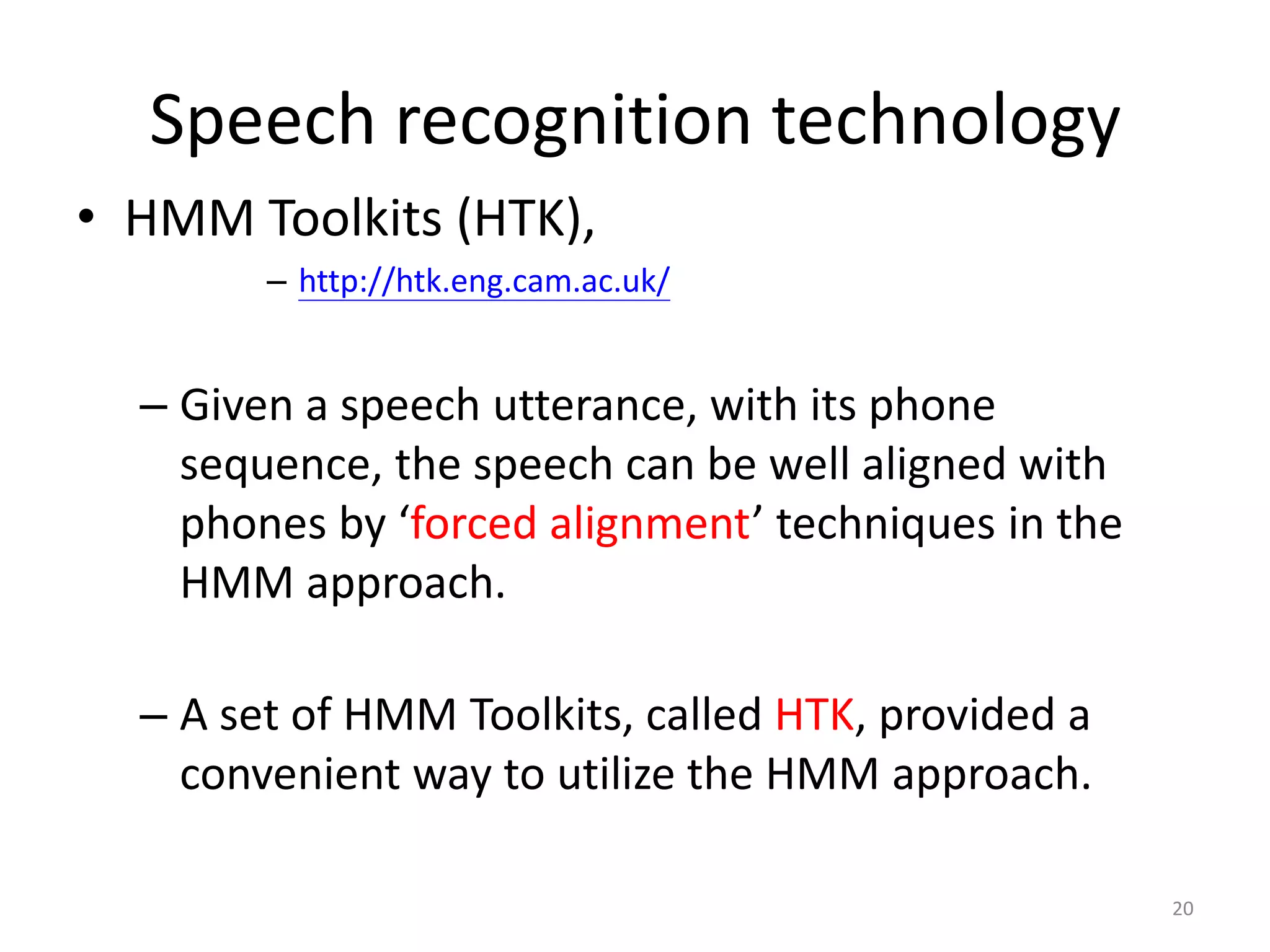 • HMM Toolkits (HTK),
– http://htk.eng.cam.ac.uk/
– Given a speech utterance, with its phone
sequence, the speech can be well aligned with
phones by ‘forced alignment’ techniques in the
HMM approach.
– A set of HMM Toolkits, called HTK, provided a
convenient way to utilize the HMM approach.
20
Speech recognition technology
 