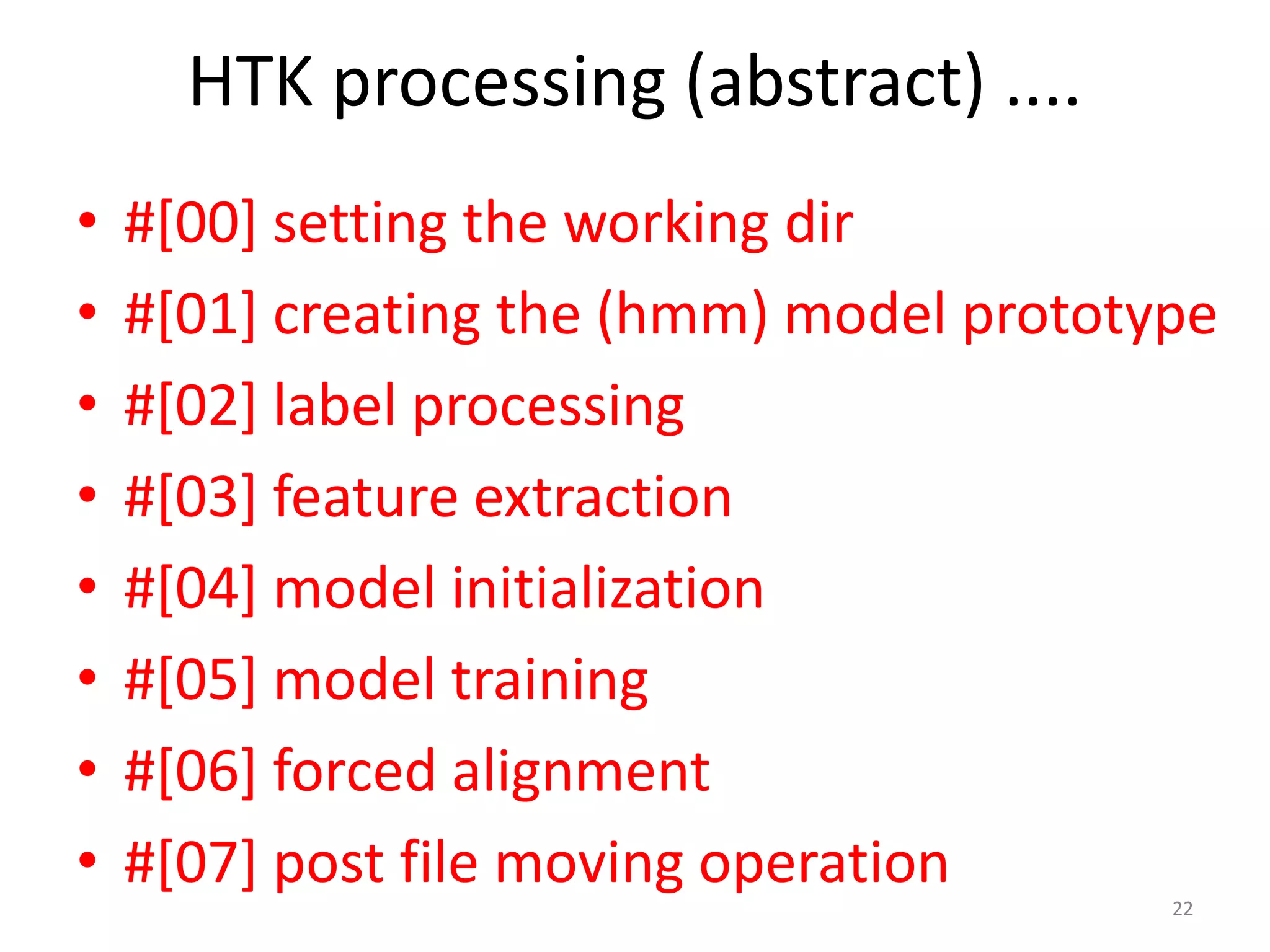 HTK processing (abstract) ....
22
• #[00] setting the working dir
• #[01] creating the (hmm) model prototype
• #[02] label processing
• #[03] feature extraction
• #[04] model initialization
• #[05] model training
• #[06] forced alignment
• #[07] post file moving operation
 