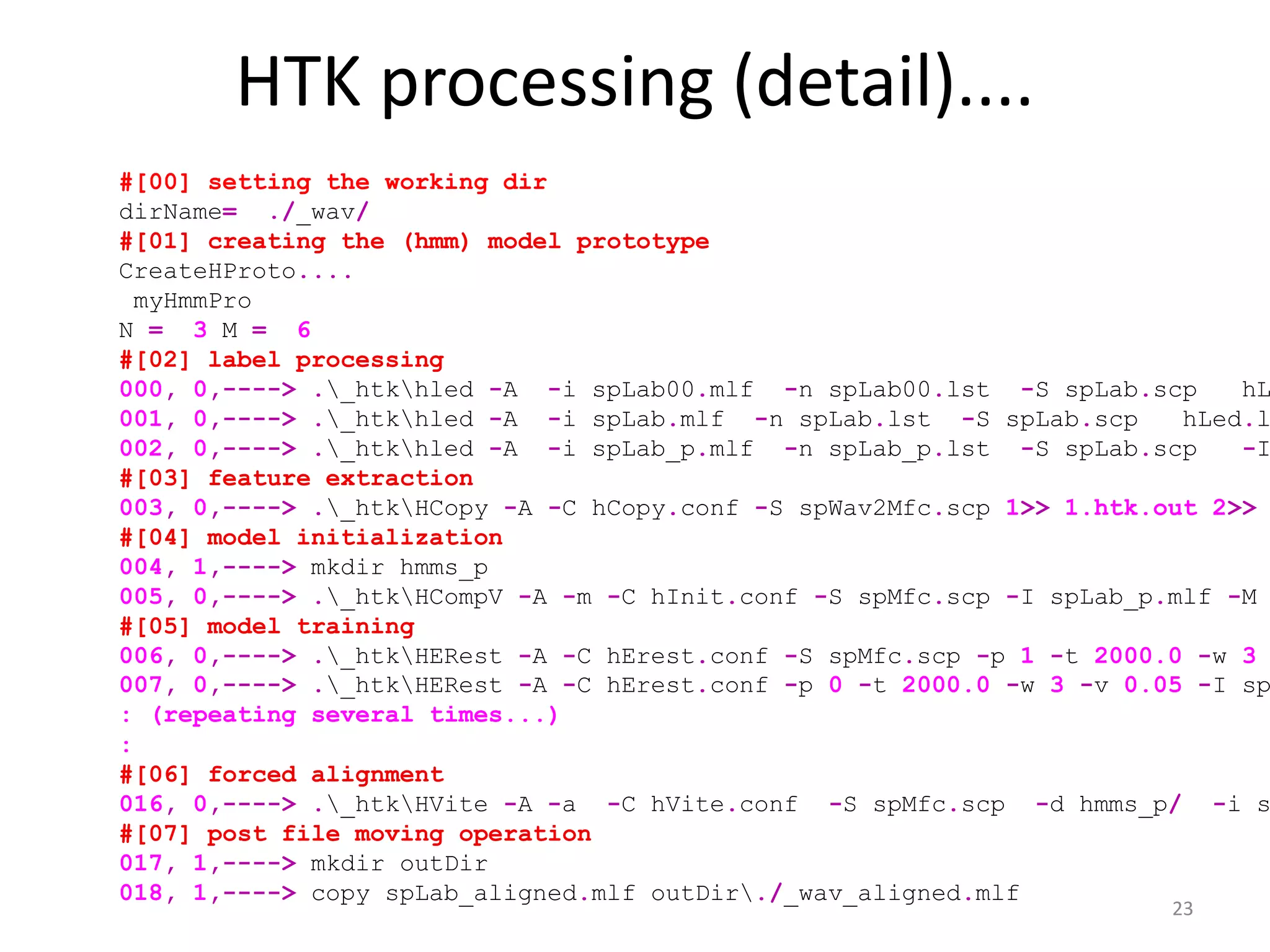 HTK processing (detail)....
23
#[00] setting the working dir
dirName= ./_wav/
#[01] creating the (hmm) model prototype
CreateHProto....
myHmmPro
N = 3 M = 6
#[02] label processing
000, 0,----> ._htkhled -A -i spLab00.mlf -n spLab00.lst -S spLab.scp hL
001, 0,----> ._htkhled -A -i spLab.mlf -n spLab.lst -S spLab.scp hLed.l
002, 0,----> ._htkhled -A -i spLab_p.mlf -n spLab_p.lst -S spLab.scp -I
#[03] feature extraction
003, 0,----> ._htkHCopy -A -C hCopy.conf -S spWav2Mfc.scp 1>> 1.htk.out 2>>
#[04] model initialization
004, 1,----> mkdir hmms_p
005, 0,----> ._htkHCompV -A -m -C hInit.conf -S spMfc.scp -I spLab_p.mlf -M
#[05] model training
006, 0,----> ._htkHERest -A -C hErest.conf -S spMfc.scp -p 1 -t 2000.0 -w 3
007, 0,----> ._htkHERest -A -C hErest.conf -p 0 -t 2000.0 -w 3 -v 0.05 -I sp
: (repeating several times...)
:
#[06] forced alignment
016, 0,----> ._htkHVite -A -a -C hVite.conf -S spMfc.scp -d hmms_p/ -i s
#[07] post file moving operation
017, 1,----> mkdir outDir
018, 1,----> copy spLab_aligned.mlf outDir./_wav_aligned.mlf
 