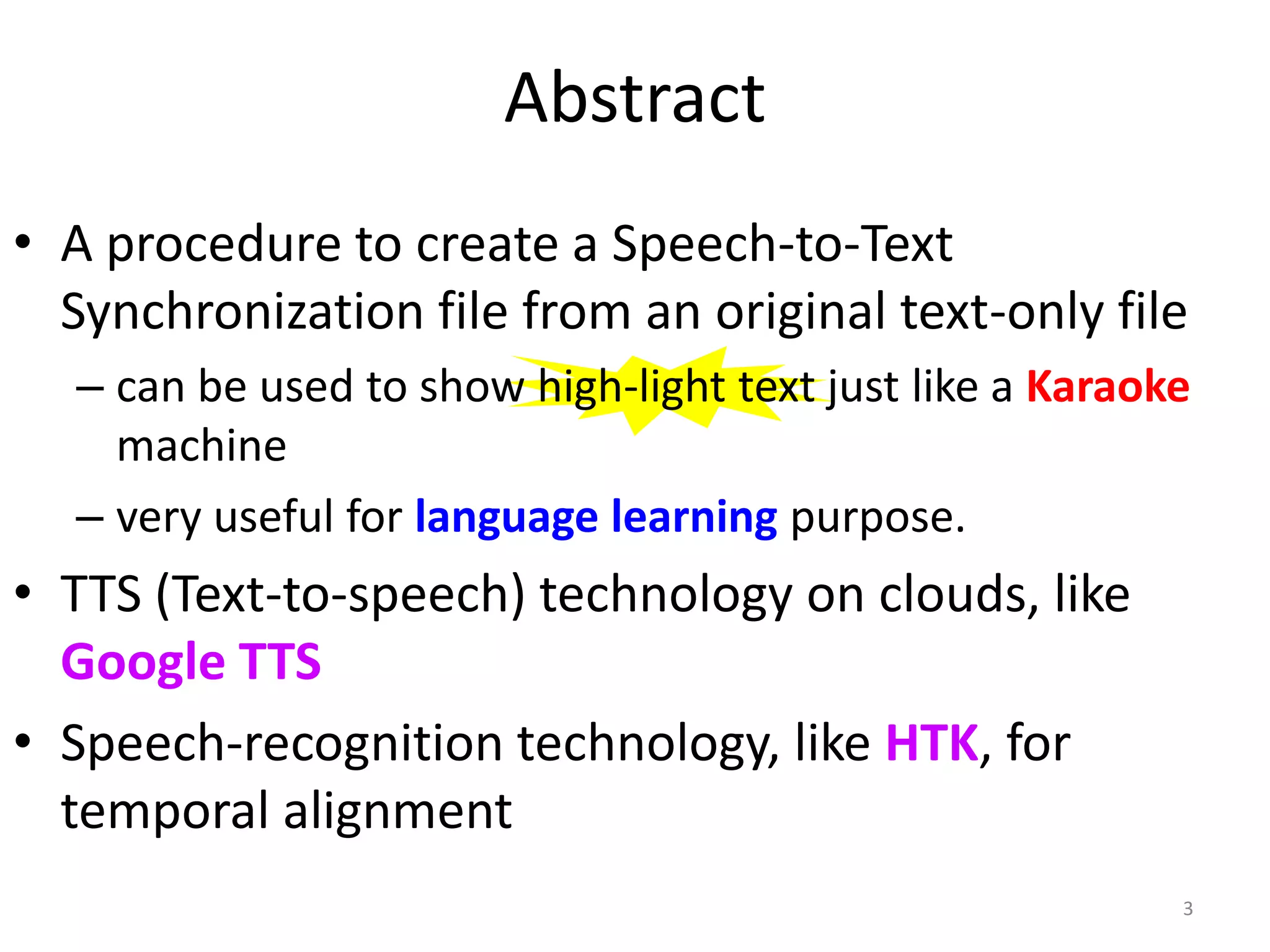 Abstract
• A procedure to create a Speech-to-Text
Synchronization file from an original text-only file
– can be used to show high-light text just like a Karaoke
machine
– very useful for language learning purpose.
• TTS (Text-to-speech) technology on clouds, like
Google TTS
• Speech-recognition technology, like HTK, for
temporal alignment
3
 