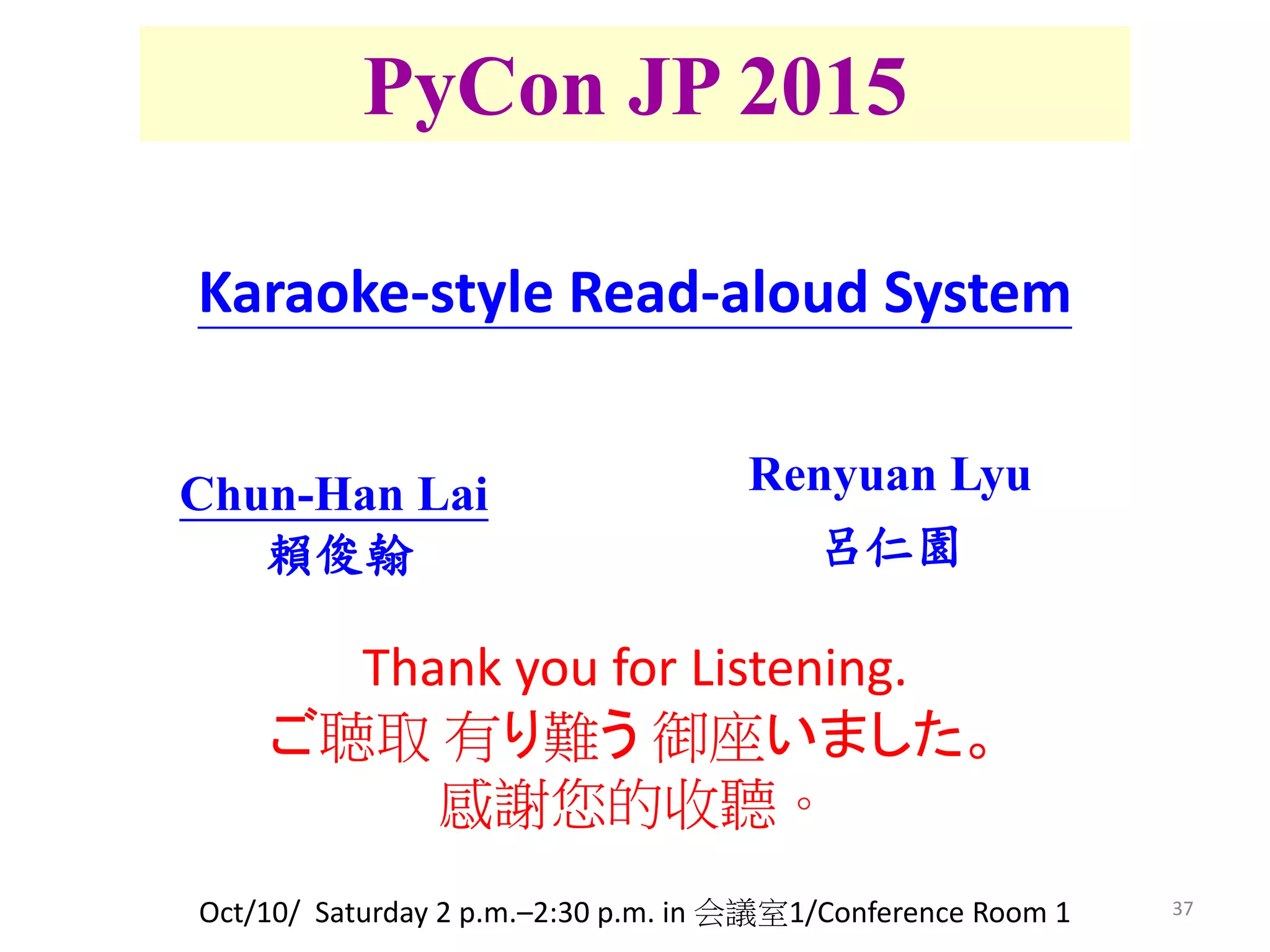 37
PyCon JP 2015
Renyuan Lyu
呂仁園
Chun-Han Lai
賴俊翰
Karaoke-style Read-aloud System
Oct/10/ Saturday 2 p.m.–2:30 p.m. in 会議室1/Conference Room 1
Thank you for Listening.
ご聴取 有り難う 御座いました。
感謝您的收聽。
 