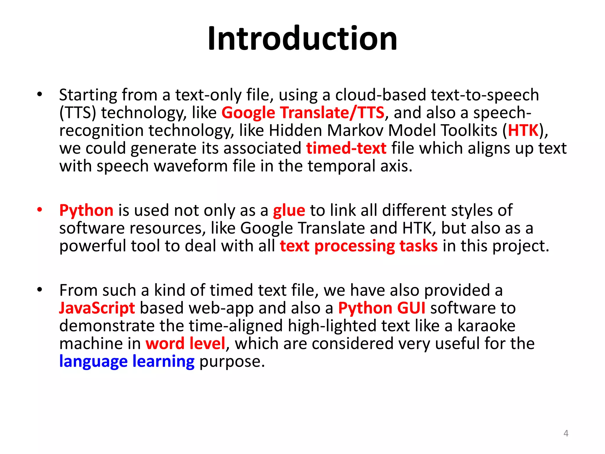 Introduction
• Starting from a text-only file, using a cloud-based text-to-speech
(TTS) technology, like Google Translate/TTS, and also a speech-
recognition technology, like Hidden Markov Model Toolkits (HTK),
we could generate its associated timed-text file which aligns up text
with speech waveform file in the temporal axis.
• Python is used not only as a glue to link all different styles of
software resources, like Google Translate and HTK, but also as a
powerful tool to deal with all text processing tasks in this project.
• From such a kind of timed text file, we have also provided a
JavaScript based web-app and also a Python GUI software to
demonstrate the time-aligned high-lighted text like a karaoke
machine in word level, which are considered very useful for the
language learning purpose.
4
 