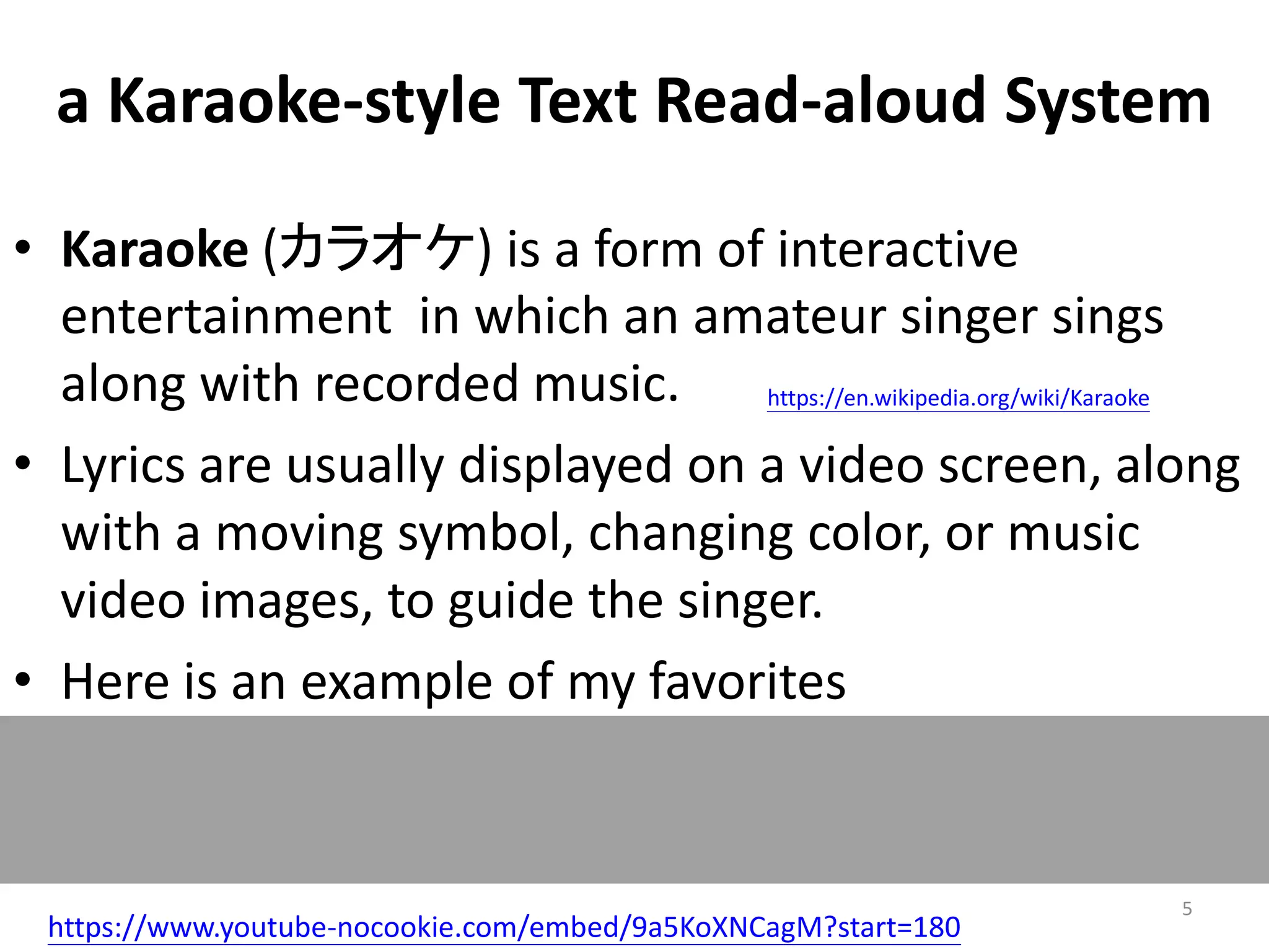 a Karaoke-style Text Read-aloud System
https://www.youtube-nocookie.com/embed/9a5KoXNCagM?start=180
• Karaoke (カラオケ) is a form of interactive
entertainment in which an amateur singer sings
along with recorded music.
• Lyrics are usually displayed on a video screen, along
with a moving symbol, changing color, or music
video images, to guide the singer.
• Here is an example of my favorites
https://en.wikipedia.org/wiki/Karaoke
5
 