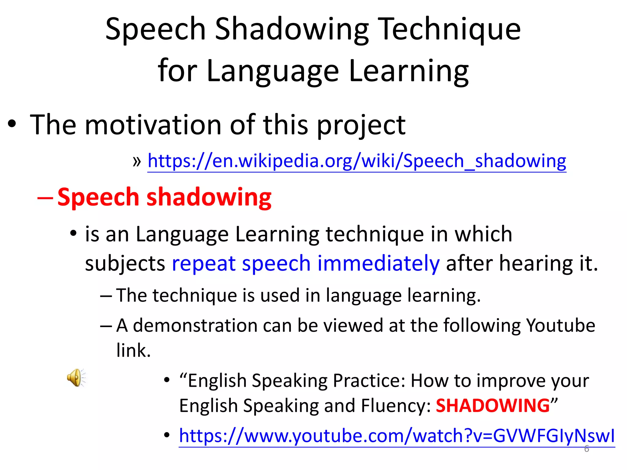 Speech Shadowing Technique
for Language Learning
• The motivation of this project
» https://en.wikipedia.org/wiki/Speech_shadowing
–Speech shadowing
• is an Language Learning technique in which
subjects repeat speech immediately after hearing it.
– The technique is used in language learning.
– A demonstration can be viewed at the following Youtube
link.
• “English Speaking Practice: How to improve your
English Speaking and Fluency: SHADOWING”
• https://www.youtube.com/watch?v=GVWFGIyNswI6
 