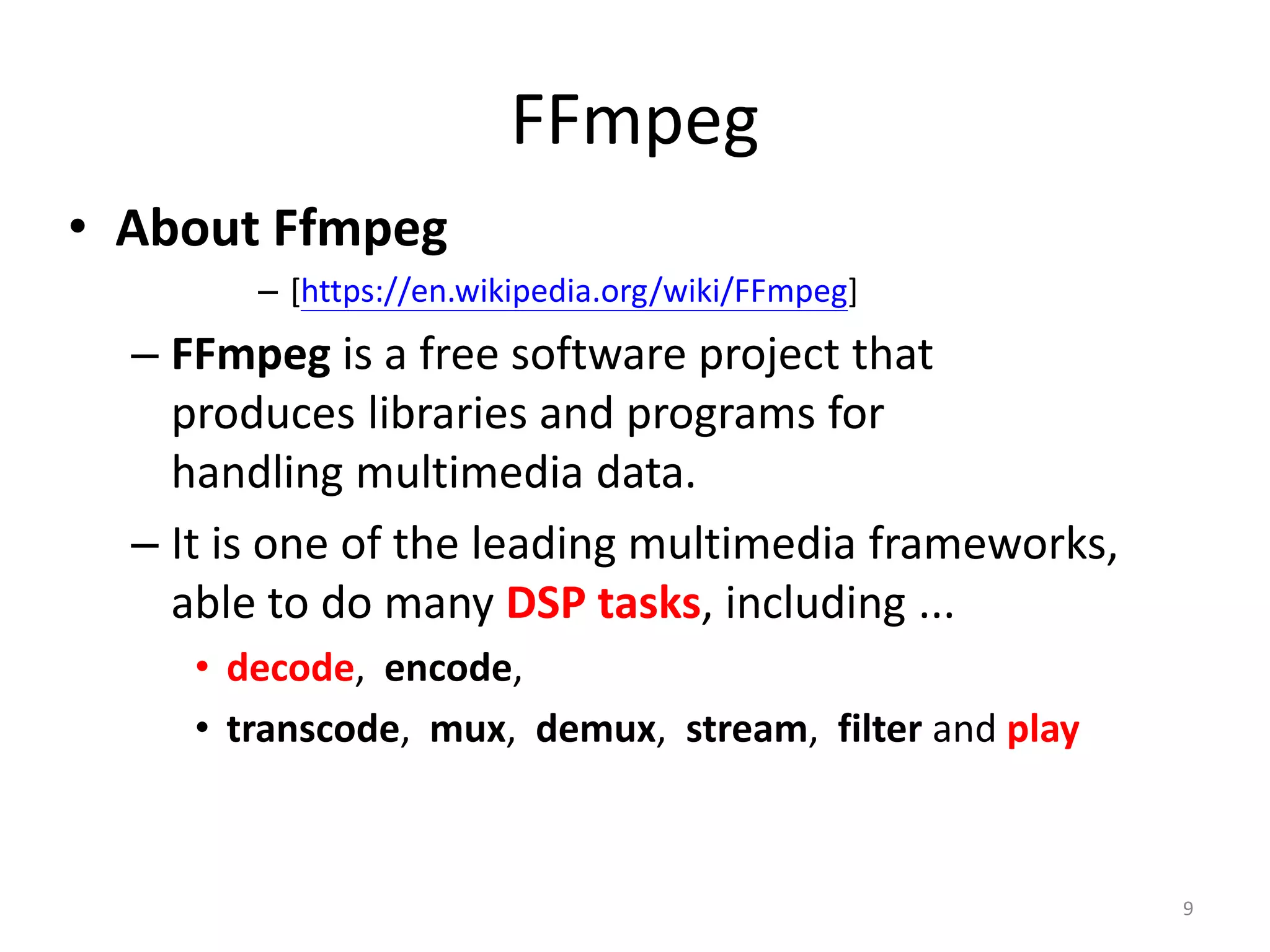 FFmpeg
• About Ffmpeg
– [https://en.wikipedia.org/wiki/FFmpeg]
– FFmpeg is a free software project that
produces libraries and programs for
handling multimedia data.
– It is one of the leading multimedia frameworks,
able to do many DSP tasks, including ...
• decode, encode,
• transcode, mux, demux, stream, filter and play
9
 