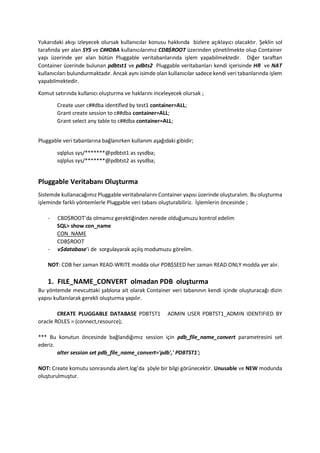 Yukar?daki ak??? izleyecek olursak kullan?c?lar konusu hakk?nda bizlere a??klay?c? olacakt?r. ?eklin sol
taraf?nda yer alan SYS ve C##DBA kullan?c?lar?m?z CDB$ROOT zerinden y?netilmekte olup Container
yap? zerinde yer alan btn Pluggable veritabanlar?nda i?lem yapabilmektedir. Di?er taraftan
Container zerinde bulunan pdbtst1 ve pdbts2 Pluggable veritabanlar? kendi i?erisinde HR ve NAT
kullan?c?lar? bulundurmaktad?r. Ancak ayn? isimde olan kullan?c?lar sadece kendi veri tabanlar?nda i?lem
yapabilmektedir.
Komut sat?r?nda kullan?c? olu?turma ve haklar?n? inceleyecek olursak ;
Create user c##dba identified by test1 container=ALL;
Grant create session to c##dba container=ALL;
Grant select any table to c##dba container=ALL;
Pluggable veri tabanlar?na ba?lan?rken kullan?m a?a??daki gibidir;
sqlplus sys/**@pdbtst1 as sysdba;
sqlplus sys/**@pdbtst2 as sysdba;
Pluggable Veritaban? Olu?turma
Sistemde kullanaca??m?z Pluggable veritabnalar?n? Container yap?s? zerinde olu?tural?m. Bu olu?turma
i?leminde farkl? y?ntemlerle Pluggable veri taban? olu?turabiliriz. ??lemlerin ?ncesinde ;
- CBD$ROOTda olmam?z gerekti?inden nerede oldu?umuzu kontrol edelim
SQL> show con_name
CON_NAME
CDB$ROOT
- v$databasei de sorgulayarak a??l?? modumuzu g?relim.
NOT: CDB her zaman READ-WRITE modda olur PDB$SEED her zaman READ ONLY modda yer al?r.
1. FILE_NAME_CONVERT olmadan PDB olu?turma
Bu y?ntemde mevcuttaki ?ablona ait olarak Container veri taban?n?n kendi i?inde olu?turaca?? dizin
yap?s? kullan?larak gerekli olu?turma yap?l?r.
CREATE PLUGGABLE DATABASE PDBTST1 ADMIN USER PDBTST1_ADMIN IDENTIFIED BY
oracle ROLES = (connect,resource);
*** Bu konutun ?ncesinde ba?land???m?z session i?in pdb_file_name_convert parametresini set
ederiz.
alter session set pdb_file_name_convert='pdb',' PDBTST1';
NOT: Create komutu sonras?nda alert.logda ??yle bir bilgi g?rnecektir. Unusable ve NEW modunda
olu?turulmu?tur.
 