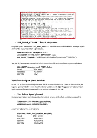 2. FILE_NAME_CONVERT ile PDB olu?turma
Olu?turaca??m?z veritaban?n? FILE_NAME_CONVERT parametresini kullanarak kendi belirleyece?imiz
dizin i?inde olu?turma imkan? sa?layacakt?r.
CREATE PLUGGABLE DATABASE PDBTST1
ADMIN USER PDBTST1_ADMIN IDENTIFIED BY oracle
FILE_NAME_CONVERT = ('/disk2/app/oracle/oradata/orcl/pdbseed','/disk2/dbf');
Son olarak Container veri taban? zerinde bulunan Pluggable veri tabanlar?n?n durumuna bakal?m.
SQL> SELECT name,open_mode FROM v$pdbs;
NAME OPEN_MODE
PDB$SEED READ ONLY
PDBTST1 NEW
Veritaban? A??l?? C Kapan?? Modlar?
Oracle 12c ile veri tabanlar?n?n y?netimsel olarak farkl?l?klar?ndan da bir tanesi de veri taban? a?ma
kapama i?lemlerindedir. Temel olarak Container veri taban?nda di?er Pluggable veri tabanlar?na ait
a?ma kapama i?lemlerini de yapabiliriz. Bu modlar? inceleyecek olursak ;
- Veri Taban? A?ma ??lemleri
Container Veri taban? zerinde a?a??daki komutlarla bir veya birden fazla veri taban?n? a?abiliriz.
ALTER PLUGGABLE DATABASE pdbtst1 OPEN;
ALTER PLUGGABLE DATABASE ALL OPEN;
A??lan veri tabanlar?n?n kontrol i?in ;
SQL> SELECT name,open_mode FROM v$pdbs;
NAME OPEN_MODE
PDB$SEED READ ONLY
PDBORCL READ WRITE
PDBTST1 READ WRITE
 