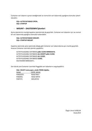 Container veri taban?n? a?mak istedi?imizde ise normal bir veri taban?nda yapt???m?z komutlar yeterli
olacakt?r;
SQL> ALTER DATABASE OPEN;
SQL> STARTUP
- MOUNT C SHUTDOWN ??lemleri
A?ma i?lemlerinin mant??? kapatma i?lemlerinde de ge?erlidir. Container veri tabanlar? i?in ise normal
bir veri taban?nda yapt???m?z komutlar kullan?labilir.
SQL> ALTER DATABASE MOUNT;
SQL> STARTUP MOUNT
Kapatma i?leminde a?ma i?leminde oldu?u gibi Container veri taban?nda da ayn? mant?k ge?erlidir.
K?sacas? Container zerinde i?lemler yapabiliriz.
ALTER PLUGGABLE DATABASE pdb1 CLOSE IMMEDIATE;
ALTER PLUGGABLE DATABASE ALL EXCEPT pdb1 CLOSE;
ALTER PLUGGABLE DATABASE ALL CLOSE;
ALTER PLUGGABLE DATABASE CLOSE;
SHUTDOWN IMMEDIATE ;
Son olarak yine Container zerinde Pluggable veri tabanlar?n? sorgulayabiliriz.
SQL> SELECT name,open_mode FROM v$pdbs;
NAME OPEN_MODE
PDB$SEED READ ONLY
PDBORCL READ WRITE
PDBTST1 MOUNTED
?zgr Umut VURGUN
Ocak,2014
 