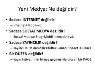 Yeni Medya; Ne değildir?
• Sadece İNTERNET değildir!
  – İnternet+Mobil+vd.
• Sadece SOSYAL MEDYA değildir!
  – Sosyal Medya+Blog+Mobil hizmetler+vd.
• Sadece YAYINCILIK değildir!
  – Yayıncılık+Reklamcılık+Kültür-Sanat+Siyaset+Hukuk+..
• Bir DÜZEN değildir!
  – Yayın insiyatifinin bireye geçmesiyle oluşan bir KAOS!
 