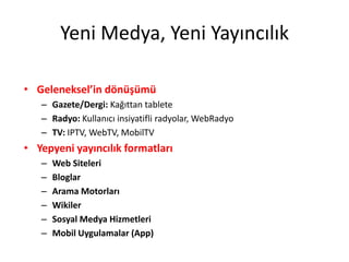 Yeni Medya, Yeni Yayıncılık

• Geleneksel’in dönüşümü
   – Gazete/Dergi: Kağıttan tablete
   – Radyo: Kullanıcı insiyatifli radyolar, WebRadyo
   – TV: IPTV, WebTV, MobilTV
• Yepyeni yayıncılık formatları
   –   Web Siteleri
   –   Bloglar
   –   Arama Motorları
   –   Wikiler
   –   Sosyal Medya Hizmetleri
   –   Mobil Uygulamalar (App)
 