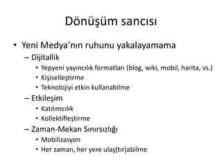 Dönüşüm sancısı
• Yeni Medya’nın ruhunu yakalayamama
  – Dijitallik
     • Yepyeni yayıncılık formatları (blog, wiki, mobil, harita, vs.)
     • Kişiselleştirme
     • Teknolojiyi etkin kullanabilme
  – Etkileşim
     • ıııı
     • Kollektifleştirme
  – Zaman-Mekan Sınırsızlığı
     • Mobilizasyon
     • Her zaman, her yere ulaş(tır)abilme
 