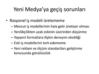 Yeni Medya’ya geçiş sorunları
• Rasyonel iş modeli üretememe
  – Mevcut iş modellerinin hala gelir üretiyor olması
  – Yenilikçilikten uzak eskinin üzerinden düşünme
  – Yepyeni formatlara ilişkin deneyim eksikliği
  – Eski iş modellerini terk edememe
  – Yeni reklam ve ölçüm standartları geliştirme
    konusunda gönülsüzlük
 