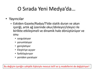 O Sırada Yeni Medya’da…
 • Yayıncılar
      – Eskiden Gazete/Radyo/TVde statik duran ve akan
        içeriği, artık ağ üzerinde okur/dinleyici/izleyici ile
        birlikte etkileşimeli ve dinamik hale dönüştürüyor ve
        onu
           •   sorgulatıyor
           •   yorumlatıyor
           •   genişletiyor
           •   Eleştiriye açıyor
           •   farklılaştırıyor
           •   yeniden yaratıyor


Bu değişim içeriğin sahiplik ilişkisiyle mevcut telif ve iş modellerini de değiştiriyor!
 