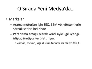 O Sırada Yeni Medya’da…
• Markalar
  – Arama motorları için SEO, SEM vb. yöntemlerle
    sözcük setleri belirliyor.
  – Pazarlama amaçlı olarak kendisiyle ilgili içeriği
    izliyor, üretiyor ve ürettiriyor.
      • Zaman, mekan, kişi, durum tabanlı izleme ve teklif
  –
 