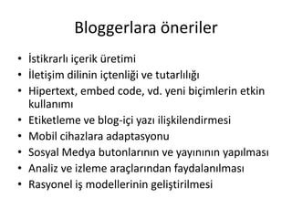 Bloggerlara öneriler
• İstikrarlı içerik üretimi
• İletişim dilinin içtenliği ve tutarlılığı
• Hipertext, embed code, vd. yeni biçimlerin etkin
  kullanımı
• Etiketleme ve blog-içi yazı ilişkilendirmesi
• Mobil cihazlara adaptasyonu
• Sosyal Medya butonlarının ve yayınının yapılması
• Analiz ve izleme araçlarından faydalanılması
• Rasyonel iş modellerinin geliştirilmesi
 