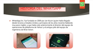  WhatsApp Inc. fue fundada en 2009 por Jan Koum (quien había llegado
desde Ucrania a Estados Unidos a principios de los años noventa hablando
muy poco inglés), y que había sido anteriormente el director del equipo de
operaciones de plataforma de Yahoo! y el antiguo jefe del equipo de
ingenieros de Brian Acton.
HISTORIA DEL WHATSAPP
 