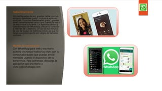 Habla libremente
Con las llamadas de voz, puedes hablar con tus
amigos y familiares gratis*, incluso si están en
otro país. Y con las videllamadas gratis*, puedes
tener conversaciones cara a cara cuando la voz o
un texto no es suficiente. Las llamadas de voz y
videollamadas de WhatsApp utilizan la conexión
a internet de tu teléfono, en vez de los minutos
de voz de tu plan de telefonía móvil, así que no
tienes que preocuparte por cargos de llamadas
costosos.
Mantén la conversación
Con WhatsApp para web y escritorio
puedes sincronizar todos tus chats con tu
computadora para que puedas enviar
mensajes usando el dispositivo de tu
preferencia. Para comenzar, descarga la
aplicación para escritorio o
visita web.whatsapp.com.
 