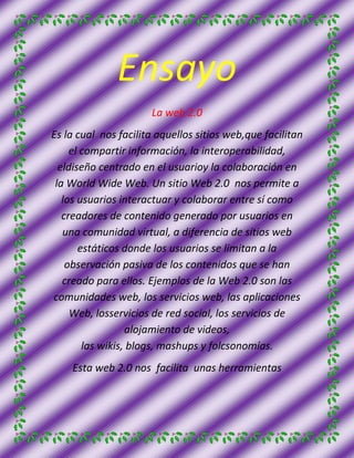 Ensayo
                      La web 2.0
Es la cual nos facilita aquellos sitios web,que facilitan
     el compartir información, la interoperabilidad,
  eldiseño centrado en el usuarioy la colaboración en
 la World Wide Web. Un sitio Web 2.0 nos permite a
   los usuarios interactuar y colaborar entre sí como
   creadores de contenido generado por usuarios en
   una comunidad virtual, a diferencia de sitios web
       estáticos donde los usuarios se limitan a la
    observación pasiva de los contenidos que se han
   creado para ellos. Ejemplos de la Web 2.0 son las
comunidades web, los servicios web, las aplicaciones
     Web, losservicios de red social, los servicios de
                  alojamiento de videos,
        las wikis, blogs, mashups y folcsonomías.
    Esta web 2.0 nos facilita unas herramientas
 