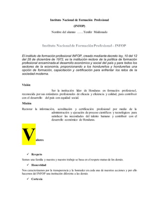 Instituto Nacional de Formación Profesional
(INFOP)
Nombre del alumno ……Yenifer Maldonado
El instituto de formación profesional INFOP, creado mediante decreto ley, 10 del 12
del 28 de diciembre de 1972, es la institución rectora de la política de formación
profesional encaminada al desarrollo económico y social del país y para todos los
sectores de la economía, proporcionando a los hondureños y hondureñas una
opción de formación, capacitación y certificación para enfrentar los retos de la
sociedad moderna.
Visión
Ser la institución líder de Honduras en formación profesional,
reconocida por sus estándares profesionales de eficacia y eficiencia y calidad, para contribuir
con el desarrollo del país con equidad social.
Misión
Rectorar la información, acreditación y certificación profesional por medio de la
administración y ejecución de proceso científicos y tecnológicos para
satisfacer las necesidades del talento humano y contribuir con el
desarrollo económico de Honduras.
Valores
 Respeto
Somos una familia y nuestra y nuestro trabajo se basa en el respeto mutuo de los demás.
 Honestidad
Nos caracterizamos por la transparencia y la honradez en cada una de nuestras acciones y por ello
hacemos del INFOP una institución diferente a las demás
 Cortesía
 