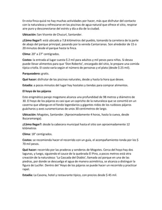 En esta finca quizá no hay muchas actividades por hacer, más que disfrutar del contacto
con la naturaleza y refrescarse en las piscinas de agua natural que ofrece el sitio, respirar
aire puro y desconectarse del estrés y día a día de la ciudad.
Ubicación: San Vicente de Chucurí, Santander.
¿Cómo llegar?: está ubicado a 7,8 kilómetros del pueblo, tomando la carretera de la parte
de abajo del parque principal, pasando por la vereda Cantarranas. Son alrededor de 15 o
20 minutos desde el parque hasta la finca.
Clima: 20° a 27° centígrados.
Costos: la entrada al lugar cuesta $ 2 mil para adultos y mil pesos para niños. Si desea
puede llevar alimentos para que ‘Don Roberto’, encargado del sitio, le prepare una comida
típica criolla. El costo varía según el número de personas y el plato (desde $ 25 mil).
Parqueadero: gratis.
Qué hacer: disfrutar de las piscinas naturales, desde y hasta la hora que desee.
Estadía: a pocos minutos del lugar hay hostales y tiendas para comprar alimentos.
El hoyo de los pájaros
Este enigmático paraje mogotano alcanza una profundidad de 98 metros y diámetro de
30. El hoyo de los pájaros es casi que un capricho de la naturaleza que se convirtió en un
caverna que alberga en el fondo legendarios y gigantes nidos de los ruidosos pájaros
guácharos y aves suramericanas de unos 30 centímetros de largo.
Ubicación: Mogotes, Santander. (Aproximadamente 4 horas, hasta la cueva, desde
Bucaramanga).
¿Cómo llegar?: desde la cabecera municipal hasta el sitio son aproximadamente 12
kilómetros
Clima: 18° centígrados.
Costos: se recomienda hacer el recorrido con un guía, el acompañamiento ronda por los $
70 mil pesos.
Qué hacer: recorrido por las praderas y senderos de Mogotes. Cerca del hoyo hay dos
lagunas, y luego, siguiendo el cauce de la quebrada El Pino, a pocos metros está otra
creación de la naturaleza: ‘La Cascada del Diablo’, llamada así porque en una de las
piedras, por donde se descuelga el agua de manera asimétrica, se alcanza a distinguir la
figura de Lucifer. Dentro del ‘Hoyo de los pájaros se puede hacer un recorrido y practicar
rapel.
Estadía: La Casona, hotel y restaurante típico, con precios desde $ 45 mil.
 