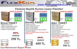 Flexkom Bayilik Kurma Lisans Paketleri •  Müşteri Kurma Linki •  Dükkan ve Bayi Kurma Lisansı •  Banner Yükleme Opsiyonu •  Webinar ve Video Linkleri Bronz  PAKET Gümü ş PAKET •  Müşteri Kurma Linki •  Dükkan ve Bayi Kurma Lisansı •  Banner Yükleme Opsiyonu •  Webinar ve Video Linkleri •  Resim ve Kendi Yazılımını Yükleme Opsiyonu •  Özel Online Eğitimler •  LASSY:TV. ve Radyo reklamları ile Müşteri  ve Bayi  aktarma   sistemi •  Müşteri Kurma Linki •  Dükkan ve Bayi Kurma Lisansı •  Banner Yükleme Opsiyonu •  Webinar ve Video Linkleri •  Resim ve Kendi Yazılımını Yükleme Opsiyonu •  Özel Online Eğitimler •  Kendi Ürün Tanıtım Accountu •  Şirket Logo Yükleme •  Kobi Konsepti (23.07.2011'den itibaren) •  Özel Online Eğitim ve FlexKobi Eğitim ve Sertifikalar •  LASSY:TV. ve Radyo reklamları ile müşteri ve Bayi  aktarma  sistemi Alt ı n  PAKET ONLİNE  VE FLEXKOBI  (Direk müşterilerinizden) (Direk müşterilerinizden) (Direk müşterilerinizden) % 10 % 20 % 15 L ocal   A dministration   S upport   SY stem 399 TL. SADECE 299 TL. 899 TL. SADECE 699 TL. 1695 TL. SADECE 990 TL. ONLİNE  VE FLEXKOBI  ONLİNE  VE FLEXKOBI  www.flexkomankara.com 