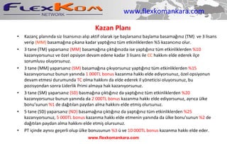 www.flexkomankara.com Kazan Planı Kazanç planında siz lisansınızı alıp aktif olarak işe başlarsanız başlama basamağınız (TM)  ve 3 lisans verip  (MM)  basamağına çıkana kadar yaptığınız tüm etkinliklerden %5 kazancınız olur. 3 tane (TM) yaparsanız  (MM)  basamağına çıktığınızda ise yaptığınız tüm etkinliklerden  %10  kazanıyorsunuz ve özel opsiyon devam edene kadar 3 lisans ile  CC  hakkını elde ederek ilçe sorumlusu oluyorsunuz. 3 tane (MM) yaparsanız  (SM)  basamağına çıkıyorsunuz yaptığınız tüm etkinliklerden  %15  kazanıyorsunuz bunun yanında  1 000TL bonus  kazanma hakkı elde ediyorsunuz, özel opsiyonun devam etmesi durumunda  TC  olma hakkını da elde ederek il yöneticisi oluyorsunuz, bu pozisyondan sonra Liderlik Primi almaya hak kazanıyorsunuz. 3 tane (SM) yaparsanız  (SD)  basmağına çıktığınız da yaptığınız tüm etkinliklerden  %20  kazanıyorsunuz bunun yanında da  2 000TL bonus  kazanma hakkı elde ediyorsunuz, ayrıca ülke bonu’sunun  %1  de dağıtılan paydan alma hakkını elde etmiş olursunuz. 5 tane (SD) yaparsanız  (ND)  basamağına çıktığınız da yaptığınız tüm etkinliklerden  %25  kazanıyorsunuz,  5 000TL bonus  kazanma hakkı elde etmenin yanında da ülke bonu’sunun  %2  de dağıtılan paydan alma hakkını elde etmiş olursunuz.  PT içinde aynısı geçerli olup ülke bonusunun  %3  ü ve  10 000TL bonus  kazanma hakkı elde eder. www.flexkomankara.com 