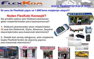 Neden   FlexKobi Konsepti ? Siz  şimdilik  sadece sizin Dükkan/Lokantan ı z a   gelen  m ü ş terilerinizden  p ara  k azan ı yorsunuz!!  1.-  Dükkan/Lokantan ı zdan  çı kan  m ü ş terinizden 24   saat  tüm  Elektronik, Giyim,   Aksesuar ,  Seyahat alışverişlerinden p ara  k azanma k istermisiniz? 2 .- Üstelik kart vermiş olduğunuz, sizin müşteriniz başka FlexKobi’lerden de alışveriş yapınca para kazanmak istermisiniz? İki soru ile FlexKobi yapın ve 1.000’lerce müşteriye ulaşın!!! www.flexkomankara.com 