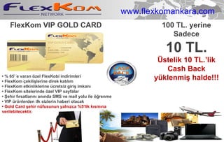 FlexKom VIP GOLD CARD  •  % 65’ e varan özel FlexKobi indirimleri •  FlexKom çekilişlerine direk katılım •  FlexKom etkinliklerine ücretsiz giriş imkanı •  FlexKom sitelerinde özel VIP sayfalar •  Şehir fırsatlarını anında SMS ve mail yolu ile öğrenme •  VIP ürünlerden ilk sizlerin haberi olacak •  Gold Card şehir nüfusunun yalnızca %5’lik kısmına verilebilecektir. 100 TL. yerine Sadece 10 TL. Üstelik 10 TL.’lik  Cash Back  yüklenmiş halde!!! www.flexkomankara.com 