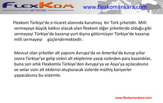 www.flexkomankara.com Flexkom Türkiye’de e-ticaret alanında kurulmuş  bir Türk şirketidir. Milli sermayeye büyük katkısı olacak olan flexkom diğer şirketlerde olduğu gibi sermayeyi Türkiye’de kazanıp yurt dışına götürmüyor Türkiye’de kazanıp milli sermayeyi  güçlendirmektedir. Mevcut olan şirketler alt yapısını Avrupa’da ve Amerika’da kurup yıllar sonra Türkiye’ye gelip sizleri alt ekiplerine yazıp sizlerden para kazandılar, buna son artık Flexkomla Türkiye’den Avrupa’ya ve Asya’ya açılacaksınız ve onlar sizin alt ekibinizi oluşturacak sizlerde müthiş kariyerler yapacaksınız bu sistemle. www.flexkomankara.com 