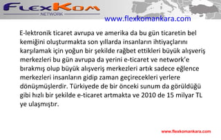 www.flexkomankara.com E-lektronik ticaret avrupa ve amerika da bu gün ticaretin bel kemiğini oluşturmakta son yıllarda insanların ihtiyaçlarını karşılamak için yoğun bir şekilde rağbet ettikleri büyük alışveriş merkezleri bu gün avrupa da yerini e-ticaret ve network’e bırakmış olup büyük alışveriş merkezleri artık sadece eğlence merkezleri insanların gidip zaman geçirecekleri yerlere dönüşmüşlerdir. Türkiyede de bir önceki sunum da görüldüğü gibi hızlı bir şekilde e-ticaret artmakta ve 2010 de 15 milyar TL ye ulaşmıştır. www.flexkomankara.com 