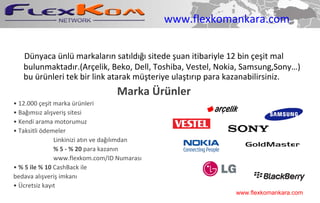 www.flexkomankara.com Dünyaca ünlü markaların satıldığı sitede şuan itibariyle 12 bin çeşit mal bulunmaktadır.(Arçelik, Beko, Dell, Toshiba, Vestel, Nokia, Samsung,Sony…) bu ürünleri tek bir link atarak müşteriye ulaştırıp para kazanabilirsiniz. Marka Ürünler •  12.000 çeşit marka ürünleri •  Bağımsız alışveriş sitesi •  Kendi arama motorumuz •  Taksitli ödemeler Linkinizi atın ve dağılımdan  % 5 - % 20  para kazanın  www.flexkom.com/ID Numarası •  % 5 ile % 10  CashBack ile bedava alışveriş imkanı •  Ücretsiz kayıt www.flexkomankara.com 